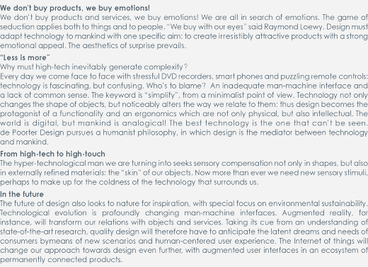 We don’t buy products, we buy emotions!

We don’t buy products and services, we buy emotions! We are all in search of emotions. The game of seduction applies both to things and to people. “We buy with our eyes” said Raymond Loewy. Design must adapt technology to mankind with one specific aim: to create irresistibly attractive products with a strong emotional appeal. The aesthetics of surprise prevails.  
Less is more

Why must high-tech inevitably generate complexity?

Every day we come face to face with stressful DVD recorders, smart phones and puzzling remote controls: technology is fascinating, but confusing. Who’s to blame?  An inadequate man-machine interface and a lack of common sense. The keyword is “simplify”, from a minimalist point of view. Technology not only changes the shape of objects, but noticeably alters the way we relate to them: thus design becomes the protagonist of a functionality and an ergonomics which are not only physical, but also intellectual. The world is digital, but mankind is analogical! The best technology is the one that can’t be seen. de Poorter Design pursues a humanist philosophy, in which design is the mediator between technology and mankind.  
From high-tech to high-touch

The hyper-technological man we are turning into seeks sensory compensation not only in shapes, but also in externally refined materials: the “skin” of our objects. Now more than ever we need new sensory stimuli, perhaps to make up for the coldness of the technology that surrounds us.  
In the future

The future of design also looks to nature for inspiration, with special focus on environmental sustainability. Technological evolution is profoundly changing man-machine interfaces. Augmented reality, for instance, will transform our relations with objects and services. Taking its cue from an understanding of state-of-the-art research, quality design will therefore have to anticipate the latent dreams and needs of consumers bymeans of new scenarios and human-centered user experience. The Internet of things will change our approach towards design even further, with augmented user interfaces in an ecosystem of permanently connected products.