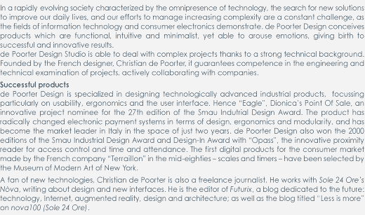 In a rapidly evolving society characterized by the omnipresence of technology, the search for new solutions to improve our daily lives, and our efforts to manage increasing complexity are a constant challenge, as the fields of information technology and consumer electronics demonstrate. de Poorter Design conceives products which are functional, intuitive and minimalist, yet able to arouse emotions, giving birth to successful and innovative results.

de Poorter Design Studio is able to deal with complex projects thanks to a strong technical background. Founded by the French designer, Christian de Poorter, it guarantees competence in the engineering and technical examination of projects, actively collaborating with companies.  

Successful products

de Poorter Design is specialized in designing technologically advanced industrial products,  focussing particularly on usability, ergonomics and the user interface. Hence “Eagle”, Dionica’s Point Of Sale, an innovative project nominee for the 27th edition of the Smau Indutrial Design Award. The product has radically changed electronic payment systems in terms of design, ergonomics and modularity, and has become the market leader in Italy in the space of just two years. de Poorter Design also won the 2000 editions of the Smau Industrial Design Award and Design-In Award with “Opass”, the innovative proximity reader for access control and time and attendance. The first digital products for the consumer market made by the French company “Terraillon” in the mid-eighties – scales and timers – have been selected by the Museum of Modern Art of New York.

A fan of new technologies, Christian de Poorter is also a freelance journalist. He works with Sole 24 Ore’s Nòva, writing about design and new interfaces. He is the editor of Futurix, a blog dedicated to the future: technology, Internet, augmented reality, design and architecture; as well as the blog titled Less is more on nova100 (Sole 24 Ore).